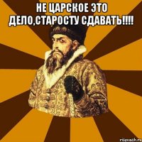 не царское это дело,старосту сдавать!!! 