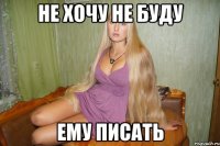 не хочу не буду ему писать