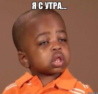 я с утра... 