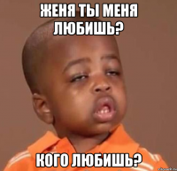 женя ты меня любишь? кого любишь?