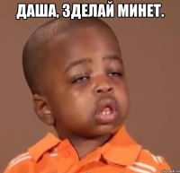 даша, зделай минет. 