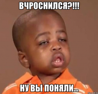 вчроснился?!!! ну вы поняли...