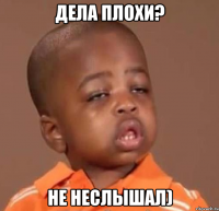 дела плохи? не неслышал)