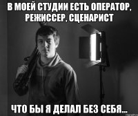 в моей студии есть оператор, режиссер, сценарист что бы я делал без себя...