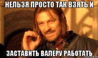 нельзя просто так взять и заставить валеру работать