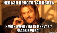 нельзя просто так взять и уйти курить на 15 минут в 7 часов вечера!!