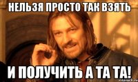 нельзя просто так взять и получить а та та!