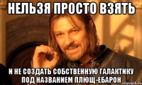 нельзя просто взять и не создать собственную галактику под названием плющ-ебарон