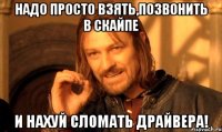 надо просто взять,позвонить в скайпе и нахуй сломать драйвера!