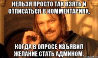 нельзя просто так взять и отписаться в комментариях, когда в опросе изъявил желание стать админом.