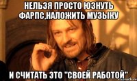 нельзя просто юзнуть фарпс,наложить музыку и считать это "своей работой"