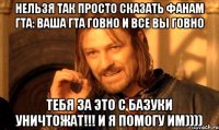 нельзя так просто сказать фанам гта: ваша гта говно и все вы говно тебя за это с базуки уничтожат!!! и я помогу им))))