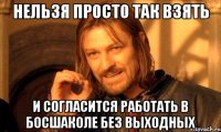 нельзя просто так взять и согласится работать в босшаколе без выходных