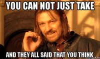 you can not just take and they all said that you think
