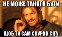 не може такого бути щоб ти сам скурив сігу