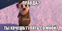 правда? ты хочешь гулять со мной?