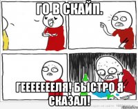 Го в скайп. ГЕЕЕЕЕЕЕЛЯ! БЫСТРО Я СКАЗАЛ!