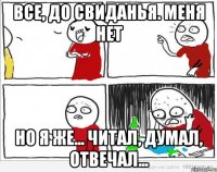 все, до свиданья. меня нет но я же... читал, думал, отвечал...