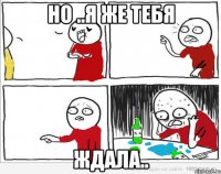 но ..я же тебя ждала..