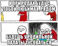 Я при родах буду с тобой любимая, рядом будешь у родильной палаты тусоваться