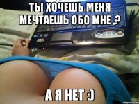 ты хочешь меня мечтаешь обо мне ,? а я нет :)