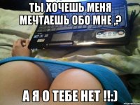 ты хочешь меня мечтаешь обо мне ,? а я о тебе нет !!:)