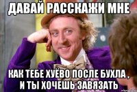 давай расскажи мне как тебе хуёво после бухла , и ты хочешь завязать