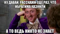 ну давай, расскажи ещё раз, что ибрагима казнили а то ведь никто не знает