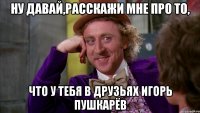 ну давай,расскажи мне про то, что у тебя в друзьях игорь пушкарёв