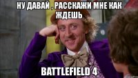 ну давай , расскажи мне как ждешь battlefield 4