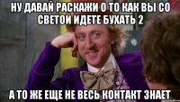 ну давай раскажи о то как вы со светой идете бухать 2 а то же еще не весь контакт знает