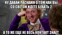 ну давай раскажи о том как вы со светой идете бухать 2 а то же еще не весь контакт знает