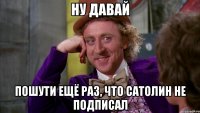 ну давай пошути ещё раз, что сатолин не подписал