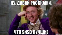 ну, давай расскажи, что snsd лучшие