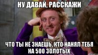 ну давай, расскажи что ты не знаешь, кто нанял тебя на 500 золотых