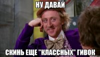 ну давай скинь еще "классных" гивок