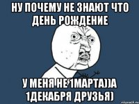 ну почему не знают что день рождение у меня не 1марта))а 1декабря друзья)