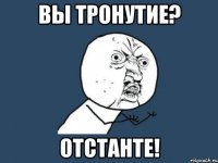 вы тронутие? отстанте!