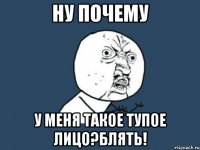 ну почему у меня такое тупое лицо?блять!