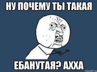 ну почему ты такая ебанутая? ахха