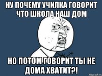 ну почему училка говорит что школа наш дом но потом говорит ты не дома хватит?!