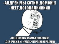 -андрей,мы хотим домой!!( -неет,догонялкиииии -побежалии,мамаа,спасиии! -девочки,вы куда!? играем,играем!))