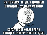 ну почему - и где я должен страдать 24 часа сутки? когда будет новая раса и локации с ноября нового года?