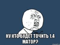  ну кто будет точить 1.4 матор?