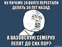 ну почему 24 волгу перестали делать 30 лет назад а вазовскую семерку лепят до сих пор?