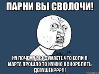 парни вы сволочи! ну почему вы думаете,что если 8 марта прошло то нужно оскорблять девушек???!!!