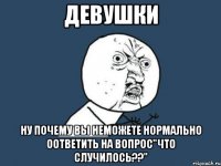 девушки ну почему вы неможете нормально оответить на вопрос"что случилось??"