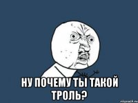  ну почему ты такой троль?