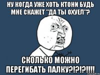 ну когда уже хоть ктони будь мне скажет "да ты охуел"? сколько можно перегибать палку?!?!?!!!