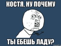 костя, ну почему ты ебешь ладу?